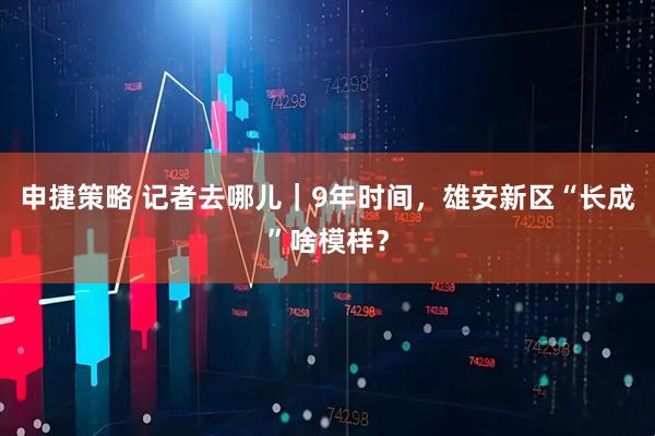申捷策略 记者去哪儿｜9年时间，雄安新区“长成”啥模样？