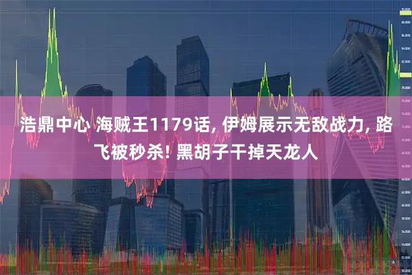 浩鼎中心 海贼王1179话, 伊姆展示无敌战力, 路飞被秒杀! 黑胡子干掉天龙人