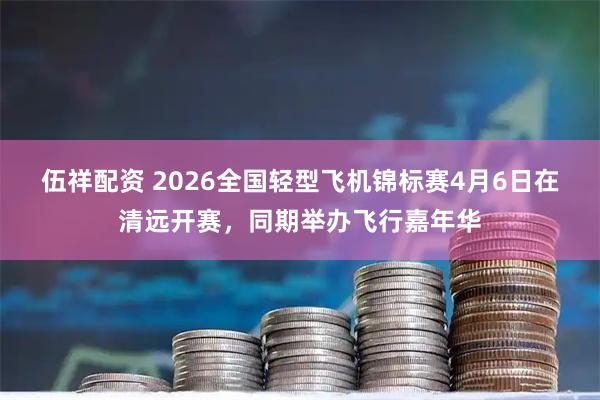 伍祥配资 2026全国轻型飞机锦标赛4月6日在清远开赛，同期举办飞行嘉年华