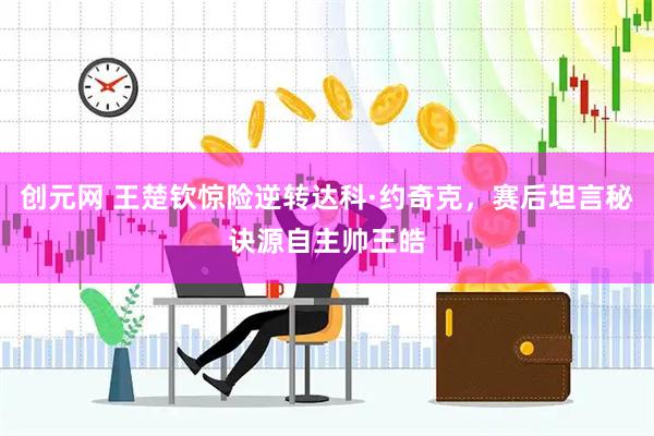 创元网 王楚钦惊险逆转达科·约奇克,赛后坦言秘诀源自主帅王皓