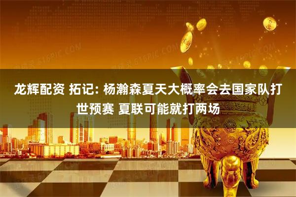龙辉配资 拓记: 杨瀚森夏天大概率会去国家队打世预赛 夏联可能就打两场