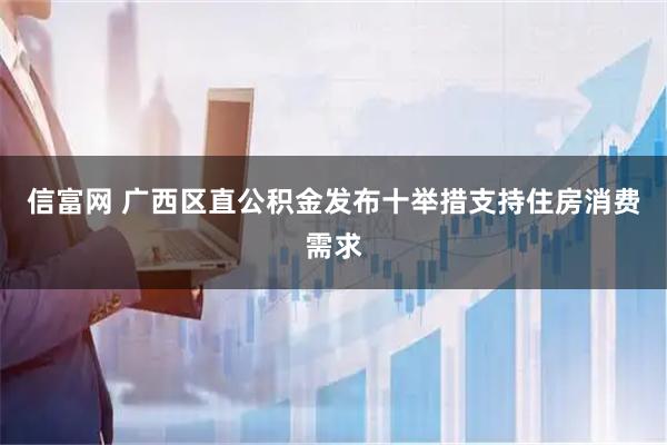 信富网 广西区直公积金发布十举措支持住房消费需求